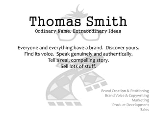 Thomas Smith
       Ordinary Name, Extraordinary Ideas


Everyone and everything have a brand. Discover yours.
   Find its voice. Speak genuinely and authentically.
               Tell a real, compelling story.
                      Sell lots of stuff.



                                    Brand Creation & Positioning
                                      Brand Voice & Copywriting
                                                      Marketing
                                          Product Development
                                                           Sales
 