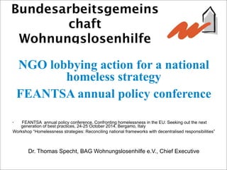 Bundesarbeitsgemeins
chaft
Wohnungslosenhilfe
NGO lobbying action for a national
homeless strategy
FEANTSA annual policy conference
• FEANTSA annual policy conference, Confronting homelessness in the EU: Seeking out the next
generation of best practices, 24-25 October 2014, Bergamo, Italy
Workshop “Homelessness strategies: Reconciling national frameworks with decentralised responsibilities”
Dr. Thomas Specht, BAG Wohnungslosenhilfe e.V., Chief Executive
 