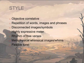STYLE
o Objective correlative
o Repetition of words, images and phrases
o Disconnected images/symbols
o Highly expressive meter
o Rhythm of free verses
o Metaphysical whimsical images/whims
o Flexible tone
 
