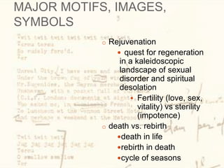 MAJOR MOTIFS, IMAGES,
SYMBOLS
o Rejuvenation
 quest for regeneration
in a kaleidoscopic
landscape of sexual
disorder and spiritual
desolation
 Fertility (love, sex,
vitality) vs sterility
(impotence)
o death vs. rebirth
death in life
rebirth in death
cycle of seasons
 