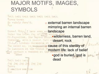 MAJOR MOTIFS, IMAGES,
SYMBOLS
o external barren landscape
mirroring an internal barren
landscape
wilderness, barren land,
desert, rock
o cause of this sterility of
modern life: lack of belief
god is buried, god is
dead
 