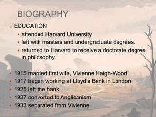 BIOGRAPHY
o EDUCATION
 attended Harvard University
 left with masters and undergraduate degrees.
 returned to Harvard to receive a doctorate degree
in philosophy.
 1915 married first wife, Vivienne Haigh-Wood
 1917 began working at Lloyd’s Bank in London
 1925 left the bank
 1927 converted to Anglicanism
 1933 separated from Vivienne
 