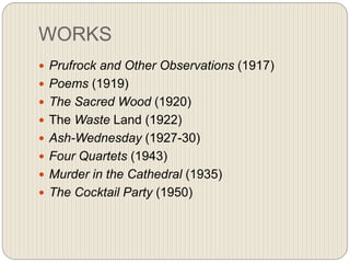 WORKS
 Prufrock and Other Observations (1917)
 Poems (1919)
 The Sacred Wood (1920)
 The Waste Land (1922)
 Ash-Wednesday (1927-30)
 Four Quartets (1943)
 Murder in the Cathedral (1935)
 The Cocktail Party (1950)
 