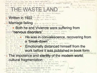 THE WASTE LAND
o Written in 1922
o Marriage failing
 Both he and Vivienne were suffering from
“nervous disorders”
 He was in convalescence, recovering from
a “break-down”
 Emotionally distanced himself from the
work before it was published in book form
o The impotence and sterility of the modern world;
cultural fragmentation
 
