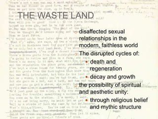 THE WASTE LAND
o disaffected sexual
relationships in the
modern, faithless world
o The disrupted cycles of:
 death and
regeneration
 decay and growth
o the possibility of spiritual
and aesthetic unity:
 through religious belief
and mythic structure
 