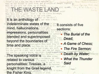 THE WASTE LAND
It is an anthology of
indeterminate states of the
mind, hallucinations,
impressions, personalities
blended and superimposed
beyond the boundaries of
time and place.
The speaking voice is
related to various
personalities: Tiresias, a
knight from the Grail legend,
the Fisher King.
It consists of five
sections:
 The Burial of the
Dead;
 A Game of Chess;
 The Fire Sermon;
 Death by Water;
 What the Thunder
Said
 