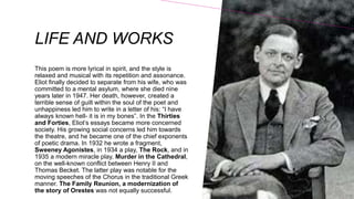 LIFE AND WORKS
This poem is more lyrical in spirit, and the style is
relaxed and musical with its repetition and assonance.
Eliot finally decided to separate from his wife, who was
committed to a mental asylum, where she died nine
years later in 1947. Her death, however, created a
terrible sense of guilt within the soul of the poet and
unhappiness led him to write in a letter of his: “I have
always known hell- it is in my bones”. In the Thirties
and Forties, Eliot’s essays became more concerned
society. His growing social concerns led him towards
the theatre, and he became one of the chief exponents
of poetic drama. In 1932 he wrote a fragment,
Sweeney Agonistes, in 1934 a play, The Rock, and in
1935 a modern miracle play, Murder in the Cathedral,
on the well-known conflict between Henry II and
Thomas Becket. The latter play was notable for the
moving speeches of the Chorus in the traditional Greek
manner. The Family Reunion, a modernization of
the story of Orestes was not equally successful.
 