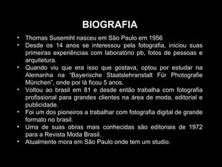 • Thomas Susemihl nasceu em São Paulo em 1956
• Desde os 14 anos se interessou pela fotografia, iniciou suas
primeiras experiências com laboratório pb, fotos de pessoas e
arquitetura.
• Quando viu que era isso que gostava, optou por estudar na
Alemanha na “Bayerische Staatslehranstalt Für Photografie
München”, onde por lá ficou 5 anos.
• Voltou ao brasil em 81 e desde então trabalha com fotografia
profissional para grandes clientes na área de moda, editorial e
publicidade.
• Foi um dos pioneiros a trabalhar com fotografia digital de grande
formato no brasil.
• Uma de suas obras mais conhecidas são editoriais de 1972
para a Revista Moda Brasil.
• Atualmente mora em São Paulo onde tem um studio.
BIOGRAFIA
 