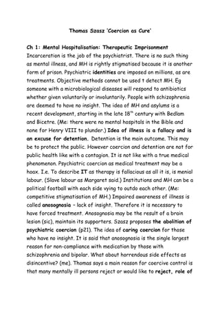 Thomas Szasz ‘Coercion as Cure’ 
Ch 1: Mental Hospitalisation: Therapeutic Imprisonment 
Incarceration is the job of the psychiatrist. There is no such thing 
as mental illness, and MH is rightly stigmatised because it is another 
form of prison. Psychiatric identities are imposed on millions, as are 
treatments. Objective methods cannot be used t detect MH. Eg 
someone with a microbiological diseases will respond to antibiotics 
whether given voluntarily or involuntarily. People with schizophrenia 
are deemed to have no insight. The idea of MH and asylums is a 
recent development, starting in the late 18th century with Bedlam 
and Bicetre. (Me: there were no mental hospitals in the Bible and 
none for Henry VIII to plunder.) Idea of illness is a fallacy and is 
an excuse for detention. Detention is the main outcome. This may 
be to protect the public. However coercion and detention are not for 
public health like with a contagion. It is not like with a true medical 
phenomenon. Psychiatric coercion as medical treatment may be a 
hoax. I.e. To describe IT as therapy is fallacious as all it is, is menial 
labour. (Slave labour as Margaret said.) Institutions and MH can be a 
political football with each side vying to outdo each other. (Me: 
competitive stigmatisation of MH.) Impaired awareness of illness is 
called anosognosia – lack of insight. Therefore it is necessary to 
have forced treatment. Anosognosia may be the result of a brain 
lesion (sic), maintain its supporters. Szasz proposes the abolition of 
psychiatric coercion (p21). The idea of caring coercion for those 
who have no insight. It is said that anosognosia is the single largest 
reason for non-compliance with medication by those with 
schizophrenia and bipolar. What about horrendous side effects as 
disincentive? (me). Thomas says a main reason for coercive control is 
that many mentally ill persons reject or would like to reject, role of 
 