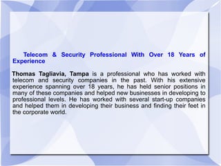 Telecom & Security Professional With Over 18 Years of Experience Thomas Tagliavia, Tampa  is a professional who has worked with telecom and security companies in the past. With his extensive experience spanning over 18 years, he has held senior positions in many of these companies and helped new businesses in developing to professional levels. He has worked with several start-up companies and helped them in developing their business and finding their feet in the corporate world.  