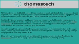 At thomastech, our 7x24x365 support team consists of a dedicated staff of in-house experts and
engineers who tirelessly work to provide unparalleled hardware, Data Center IT equipment, and
support services for our Enterprise Data Center clients and customers worldwide.
Combined with our inventory and lab services, our extensive global footprint empowers us to
meet the needs of our clients’ staging, hardware procurement, maintenance service, and ITAD
requirements.We are readily available to meet and explore opportunities with you to create a
viable solution with the best return on your investment.
I recently completed a project of redesigning my entire server room infrastructure to leverage
virtual computing power and have the pleasure of working with Thomastech to get my storage
and physicals where they needed to be.
They were very responsive and worked diligently to get me what I needed. Working with
Thomastech allowed me to enjoy significant savings without sacrificing quality.
 
