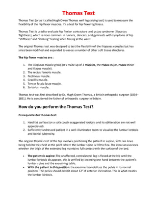 Thomas Test
Thomas Test (or as it called Hugh Owen Thomas well leg raising test) is used to measure the
flexibility of the hip flexor muscles. It's a test for hip flexor tightness.
Thomas Test is used to evaluate hip flexion contracture and psoas syndrome (Iliopsoas
Tightness), which is more common in runners, dancers, and gymnasts with symptoms of hip
“stiffness” and “clicking” feeling when flexing at the waist.
The original Thomas test was designed to test the flexibility of the iliopsoas complex but has
since been modified and expanded to assess a number of other soft tissue structures.
The hip flexor muscles are :
1. The iliopsoas muscle group (It’s made up of 3 muscles, the Psoas Major, Psoas Minor
and Iliacus muscle).
2. The rectus femoris muscle.
3. Pectineus muscle.
4. Gracillis muscle.
5. Tensor fascia latae muscle.
6. Sartorius muscle.
Thomas test was first described by Dr. Hugh Owen Thomas, a British orthopedic surgeon (1834–
1891). He is considered the father of orthopedic surgery in Britain.
How do you perform the Thomas Test?
Prerequisites for thomas test:
1. Hard fat surface (on a sofa couch exaggerated lordosis and its obliteration are not well
appreciated).
2. Sufficiently undressed patient in a well-illuminated room to visualize the lumbar lordosis
and ischial tuberosity.
The original Thomas test of the hip involves positioning the patient in supine, with one knee
being held to the chest at the point where the lumbar spine is felt to flex. The clinician assesses
whether the thigh of the extended leg maintains full contact with the surface of the bed.
 The patient is supine: The unaffected, contralateral leg is flexed at the hip until the
lumbar lordosis disappears, this is verified by inserting one hand between the patient’s
lumbar spine and the examining table.
 With the patient in this position: the examiner immobilizes the pelvis in its normal
position. The pelvis should exhibit about 12° of anterior inclination. This is what creates
the lumbar lordosis.
 