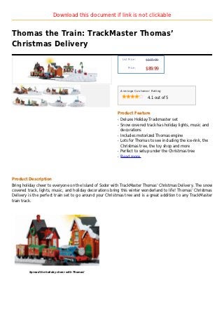 Download this document if link is not clickable


Thomas the Train: TrackMaster Thomas’
Christmas Delivery
                                                              List Price :   $107.99

                                                                  Price :
                                                                             $89.99



                                                             Average Customer Rating

                                                                              4.1 out of 5



                                                         Product Feature
                                                         q   Deluxe Holiday Trackmaster set
                                                         q   Snow covered track has holiday lights, music and
                                                             decorations
                                                         q   Includes motorized Thomas engine
                                                         q   Lots for Thomas to see including the ice-rink, the
                                                             Christmas tree, the toy shop and more
                                                         q   Perfect to setup under the Christmas tree
                                                         q   Read more




Product Description
Bring holiday cheer to everyone on the Island of Sodor with TrackMaster Thomas’ Christmas Delivery. The snow
covered track, lights, music, and holiday decorations bring this winter wonderland to life! Thomas’ Christmas
Delivery is the perfect train set to go around your Christmas tree and is a great addition to any TrackMaster
train track.




         Spread the holiday cheer with Thomas!
 