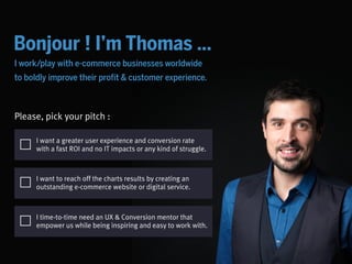 @
Bonjour ! I’m Thomas …
Please, pick your pitch :
I work/play with digital businesses worldwide to boldly
improve their conversion & customer experience.
I want a greater user experience and conversion rate
with a fast ROI and no IT impacts or any kind of struggle.
I time-to-time need an UX & Conversion mentor that
empower us while being inspiring and fun to work with.
I want to reach off the charts results by creating an
outstanding e-commerce website or digital service.
 