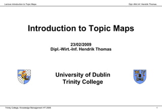 Lecture Introduction to Topic Maps                                            Dipl.-Wirt.Inf. Hendrik Thomas




                        Introduction to Topic Maps
                                                       23/02/2009
                                            Dipl.-Wirt.-Inf. Hendrik Thomas




                                                University of Dublin
                                                  Trinity College



Trinity College, Knowledge Management HT 2009                                                              1
 