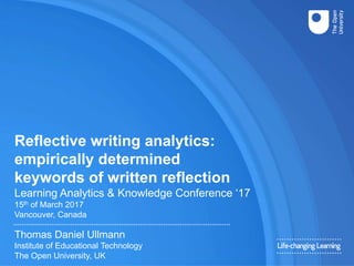 Reflective writing analytics:
empirically determined
keywords of written reflection
Learning Analytics & Knowledge Conference ‘17
15th of March 2017
Vancouver, Canada
Thomas Daniel Ullmann
Institute of Educational Technology
The Open University, UK
 