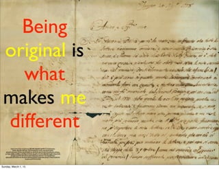 Being
original is
what
makes me
different
https://www.ﬂickr.com/photos/58024877@N00/3364907771/in/photolist-
decPJx-68m2Re-66PCgU-73NTs6-aBcbHP-7icQFv-decQ3J-4vc4HX-
qSNnDH-6mdne5-7WsSti-4ob3sZ-8aM1wc-dKQSVR-66a1FS-6DzCYo-6DvsHz-nSYbme-
ouYQJp-c8d8ow-5Z88wx-dSXEBp-9xYKNC-8oqjK9-oTL3XH-8BdNSR-4vg9r3-eftjji-Z2d5-
DXQgX-5LAWef-6DvttM-bv7GDT-6DH2Qe-6DH5tT-7WsTJp-6DMcqo-
iJjzKq-6DH35F-6DMcmw-hkmqVK-6DMe3J-6DMdYW-6Dzv8q-6DzuJ1-7iTen6-hoSGCQ-
dVyykH-asWMV9-KXSSS/
Sunday, March 1, 15
 