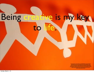 https://www.ﬂickr.com/photos/jdhancock/3948724485/in/photolist-bW4RQm-
mJcLBf-bNgoZt-btLowN-9cnMsx-cDyj67-bew52F-9uKxaz-8SMg7c-4HkaG-
cAAaMm-8HmtN4-a8Tsiz-dyLaZY-9c9uJM-8tdLsf-dw8zED-5QMzkV-3RieH3-
ftuHmD-cruh1G-9wRnVA-71WfdD-4B9eWX-nCTVF-63AfXH-63AfPK-6xFNPt-
cK2qnQ-685gsr-qdsCDq-8QxCWd-7uxaiR-8r4JEc-6Zje9a-dirJCf-bRXqux-bjDhUY-
ceE6Gh-cWdFJW-bgzqXH-dt7Lsh-7EmNJe-kQsnZ-5wMrHX-bCCy55-
dyLbwC-6B4Atg-8U85eC-9u98v7/
Being creative is my key
to life.
Sunday, March 1, 15
 