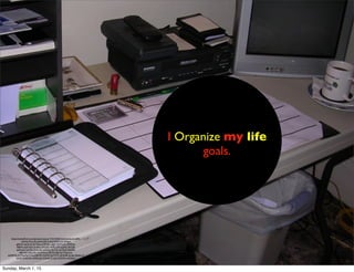 https://www.ﬂickr.com/photos/roscoe/173415403/in/photolist-61xbPd-
c4mHz-4CyrdG-akNmZB-5LtEq9-8MZ7wf-3Wgvr-
gjNmK-5qV5uD-5L7G5q-234MxK-cdg9r-4UTCuK-dWMrip-
ABkHc-5yKHxD-3cvEeu-5yKJDD-9MFCWF-nJ2AK-2fxTq6-
qqFwwK-5qV5fp-5UAu3G-nJG4Yp-2fxTrZ-dyTQq9-4qG6fz-
bBcNtH-5Qyu9m-2odWzq-e1BY93-2JSutQ-5QgAUA-
abZ6W6-2nY9vg-9gYCUa-64E5NY-7JvSfW-5UTKZh-8kR9y8-3crdyi-63eke1-7
fyA22-5wRmKw-dNhcUg-7y3enB-7pYgS5-5CKXro-akQtsU/
I Organize my life
goals.
Sunday, March 1, 15
 
