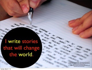 I write stories
that will change
the world.
https://www.ﬂickr.com/photos/jjpacres/3293117576/in/photolist-62168f-7vjrvH-5yBECt-
bkZKx2-68WWWx-7Wo7fL-9TsMRs-7nnGPp-3DQrgZ-5Qmm1s-5buhvK-
bAjhX2-8EUt2s-oHTmjs-7uYXmy-bWDQpt-bnPGEX-mmnqE4-cmY789-21zYa-7fdMJw-
z8mP9-97oWjA-4s2EQc-yRYUG-dRTjmk-2iUvpY-
ahQdsq-62GZWn-51Df1p-9Xi3nt-7trTMk-4wkieL-ajNXqp-4ioon6-
j2Y47d-7eYMNk-6dKk9g-4SwxjE-6SDrdz-ddtdjG-kNrULD-bHqZQV-4Y7RJP-6aZ8R3-
kUngJ-nB27oD-ctEAou-5DxZa6-9odNwE
Sunday, March 1, 15
 