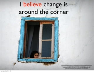 I believe change is
around the corner
https://www.ﬂickr.com/photos/vincepal/3131777024/in/photolist-5LKbcA-6AXw9t-7NCbod-6Jf1kz-bVMXmd-pM7YY-
pM7F6-j8J1xZ-j8LbtA-j8HZQM-j8NqNq-j8NoS1-j8NnrL-j8HUGk-
j8Ki5x-4y2DvR-4y6Pvu-4y6NH3-4y2xQt-4y2wR6-79BxXS-Lj6Cx-4J2gMM-qAtwBd-bKnhCp-e4fNyt-e4fGgM-
odnAfW-7Nyd36-dozqsR-8UR1oJ-59gL87-e3z812-JXmEq-6reSrg-5ypjFW-5qBdJX-p8Y4fN-9UqP53-aumEez-
aumEaB-7sUPuv-oGP6t6-aumEiX-7sTLGP-5osDGg-8aNQxQ-7sUSxa-7sURZv-7sURfv
Sunday, March 1, 15
 