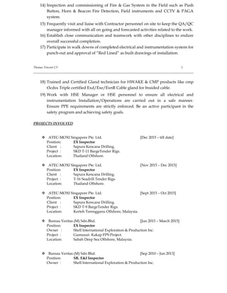 14) Inspection and commissioning of Fire & Gas System in the Field such as Push
Button, Horn & Beacon Fire Detection, Field instruments and CCTV & PAGA
system.
15) Frequently visit and liaise with Contractor personnel on site to keep the QA/QC
manager informed with all on going and forecasted activities related to the work.
16) Establish close communication and teamwork with other disciplines to endure
overall successful completion.
17) Participate in walk downs of completed electrical and instrumentation system for
punch-out and approval of “Red Lined” as built drawings of installation.
Thomas Vincent CV 3
18) Trained and Certified Gland technician for HWAKE & CMP products like cmp
t3cdsx Triple certified Exd/Exe/ExnR Cable gland for braided cable.
19) Work with HSE Manager or HSE personnel to ensure all electrical and
instrumentation Installation/Operations are carried out in a safe manner.
Ensure PPE requirements are strictly enforced. Be an active participant in the
safety program and achieving safety goals.
PROJECTS INVOLVED
 ATEC-MOXI Singapore Pte. Ltd. [Dec 2015 – till date]
Position: EX Inspector
Client : Sapura Kencana Drilling.
Project : SKD T-11 BargeTender Rigs.
Location: Thailand Offshore.
 ATEC-MOXI Singapore Pte. Ltd. [Nov 2015 – Dec 2015]
Position: EX Inspector
Client : Sapura Kencana Drilling.
Project : T-16 Seadrill Tender Rigs.
Location: Thailand Offshore.
 ATEC-MOXI Singapore Pte. Ltd. [Sept 2015 – Oct 2015]
Position: EX Inspector
Client : Sapura Kencana Drilling.
Project : SKD T-9 BargeTender Rigs.
Location: Kerteh Terengganu Offshore, Malaysia.
 Bureau Veritas (M) Sdn.Bhd. [Jun 2013 – March 2015]
Position: EX Inspector
Owner : Shell International Exploration & Production Inc.
Project : Gumusut- Kakap FPS Project.
Location: Sabah Deep Sea Offshore, Malaysia.
 Bureau Veritas (M) Sdn Bhd. [Sep 2010 – Jun 2013]
Position: SR. E&I Inspector
Owner : Shell International Exploration & Production Inc.
 