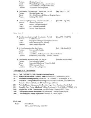 Position: Electrical Supervisor
Client: Obayashi Engineering & Construction.
Project: Tuas under Sea Cable Tunnel, S’pore
Location: Tuas Power Plan, Singapore.
 Sembawang Engineering & Construction Pte. Ltd [Sep 1996 – Oct 1997]
Position: Electrical Supervisor
Client: New K.K. Women & Children Hospital, S’pore.
Project: Building M & E Jobs.
 Sembawang Engineering & Construction Pte. Ltd [Oct 1995 – Sep 1996]
Position: Electrical Supervisor
Client: Senoko Power Plant S’pore.
Project: CCP Turbine Expansion
Location: Senoko Loop Singapore.
Thomas Vincent CV 5
 Sembawang Engineering & Construction Pte. Ltd. [Aug 1995 – Oct 1995]
Position: E & I Supervisor
Client: Singapore Refining Company Sakra Island.
Project: Sulfur Recovery Unit Revamp.
Location: Sakra Island, Singapore.
 P-Con Automation Pte. Ltd. S’pore. [July 1994 – July 1995]
Position: Instrument Technician
Client: Arco China
Project: Arco-China, Yacheng 13-1 Gas Offshore Platform.
Location: Sembawang Shipyard & China Sea Offshore
 Sembawang Automation Pte. Ltd. S’pore. [June 1993 to July 1994]
Position: Instrument Technician
Client: Exxon Mobil Refining, S’pore, Pte. Ltd.
Project: CCR/Aromatic Plant.
Location: Pioneer Road, Singapore.
Training & Skill Development
2015 – CMP PRODUCTS Cable Glands Awareness Course
2013 – SMEP PTW TRAINING (APPLICANT) for Sabah shell Petroleum by (BSTS)
2012 - Instrumentation Engineering For Oil and Gas Facilites IDC Technologies, M’sia.
2011 - Inspection, Testing and Commissioning of Electrical Switchboards, Circuit Breakers,
Protective Relays and Cables at IDC Technologies in S’pore.
2011 - Worksite Hazard Management for Frontline Supervisors Training at Sabah Shell
2011 - Swagelok Tube Fitting & Jacketed Tubing Conducted By KL VALVE & FITTING, M’sia
2000 - Introduction to PLC Programming. Ins. of Technical Education (ITE) S’pore.
1999 - Cert. in Calibration & Metrology at SGS Testing & Control Services S’pore.
1993 - Cert. in Shipyard Safety Supervisor at Ministry of Labour, S’pore.
Reference
Name : Peter Elliott
EEHA Coordinator / Inspector
 