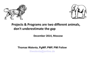 Projects & Programs are two different animals,
don't underestimate the gap
December 2014, Moscow
Thomas Walenta, PgMP, PMP, PMI Fellow
thwalenta@online.de
 