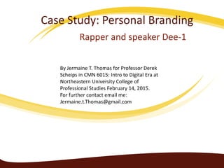 Case Study: Personal Branding
Rapper and speaker Dee-1
By Jermaine T. Thomas for Professor Derek
Scheips in CMN 6015: Intro to Digital Era at
Northeastern University College of
Professional Studies February 14, 2015.
For further contact email me:
Jermaine.t.Thomas@gmail.com
 