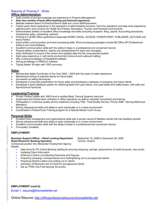 Resume of Thomas F. White
                                                                           Office Administration:
                                                                               Eight months of strong knowledge and experience in Property Management
                                                                               Over four months of back office banking and financial experience
                                                                               Mediate between Board of Directors/Senior Staff and Junior Staff/Volunteers
                                                                               Twelve years direct experience in the operations of administrative functions, front line operations and data entry experience
                                                                               (alphanumeric and numeric) for Health and Fitness, Recreation, Tourism and Fisheries environments
                                                                               Demonstrated abilities of excellent office knowledge and skills (including reception, filing, payroll, Accounting procedures,
                                                                               membership sales, scheduling, policies)
                                                                               Proficient in all MS Office applications especially WORD, EXCEL, ACCESS, POWER POINT, PUBLISHER, OUTLOOK and
                                                                               Word Perfect
                                                                               Good written communication and word processing skills. Word processing packages include MS Office XP (Professional
                                                                               Edition) and Corel Software.
                                                                               Excellent communication skills with the ability to liaise in a professional and concerned manner
                                                                               Prepare letters, presentations, reports and spreadsheets for client and managers
                                                                               Data Verification to ensure it the correct and updated data into the computerized system
                                                                               Eight yeas experience in call centre environment (inbound and outbound calling)
                                                                               Also a strong knowledge of PeopleSoft software
                                                                               Strong knowledge of ORACLE software
                                                                               Typing Speed: 65 wpm with 100% accuracy.

                                                                           Sales:
                                                                               Membership Sales Coordinator of the Year 2002 – 2003 with five years of sales experience
                                                                               Maintained a listing of potential clients for future sales
                                                                               Successful up selling techniques
                                                                               Developed a corporate presentation for future sales and developed a database of prospects and future clients
                                                                               Developed a great database system for obtaining leads from past clients, and used leads from ballot boxes, cold calls and
                                                                               flyer/brochure handouts.

                                                                           Leadership/Training:
                                                                               Proven Fitness Leader with YMCA and a certified Body Training Systems Instructor
                                                                               Supervised and trained team members in office operations as well as volunteer recruitment and training
                                                                               Participated in numerous quality service initiatives (including TQS - Total Quality Service, Priority SAM - Serving All/Annual
                                                                               Members)
                                                                               Strong interpersonal skills and ability to work individually or in a team environment
                                                                               Coordinated a Fitness/Cross Training program for a Special Needs Youth Group.

                                                                           Personal Skills:
                                                                               Excellent time management and organizational skills with a proven record of flawless results that met deadline periods
                                                                               Strong interpersonal skills and ability to work individually or in a team environment
                                                                               Excellent communication skills with the ability to liaise in a professional and concerned manner
-- Converted from Word to PDF for free by Fast PDF -- www.fastpdf.com --




                                                                               Punctuality: Excellent.

                                                                           EMPLOYMENT

                                                                           Business Support Officer – Retail Lending Department            September 16, 2008 to December 29, 2008
                                                                           Retail Electronic Banking Operation                             Toronto, Ontario
                                                                           Contractual position thru Manpower Employment Agency
                                                                           Details:
                                                                               •    Data Entry for PC Online Banking (adding & removing chequing, savings, personal line of credit accounts, visa cards)
                                                                               •    Updating Client Information
                                                                               •    Entering in Online Line Banking Payments and Payouts
                                                                               •    Preparing Campaign correspondence and mailing/faxing out to pre-approved clients
                                                                               •    Preparing Decline Letters and mailing out to clients
                                                                               •    Activation of Personal Line of Credit for pre-approved clients
                                                                               •    Set up TFSA (Tax Free Savings Accounts).




                                                                           EMPLOYMENT (cont’d)
                                                                           Email 1: resume@thomasfwhite.net

                                                                           Online Resume: http://officeprofessionalresume.thomasfwhite.net/
 