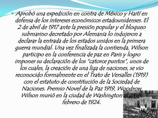  Aprobó una expedición en contra de México y Haití en
 defensa de los intereses económicos estadounidenses. El
  2 de abril de 1917 ante la presión popular y el bloqueo
    submarino decretado por Alemania lo indujeron a
  declarar la entrada de los estados unidos en la primera
 guerra mundial. Una vez finalizada la contienda, Wilson
     participo en la conferencia de paz en Paris y logro
 imponer su declaración de los “catorce puntos”, unos de
   los cuales, la creación de una liga de naciones, se vio
 reconocido formalmente en el Trato de Versalles (1919)
     con el estatuto de constitución de la Sociedad de
    Naciones. Premio Novel de la Paz 1919, Woodrow
    Wilson murió en la ciudad de Washington el 23 de
                       febrero de 1924.
 