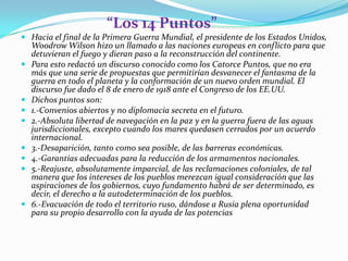 “Los 14 Puntos”
 Hacia el final de la Primera Guerra Mundial, el presidente de los Estados Unidos,
  Woodrow Wilson hizo un llamado a las naciones europeas en conflicto para que
  detuvieran el fuego y dieran paso a la reconstrucción del continente.
 Para esto redactó un discurso conocido como los Catorce Puntos, que no era
  más que una serie de propuestas que permitirían desvanecer el fantasma de la
    guerra en todo el planeta y la conformación de un nuevo orden mundial. El
    discurso fue dado el 8 de enero de 1918 ante el Congreso de los EE.UU.
   Dichos puntos son:
   1.-Convenios abiertos y no diplomacia secreta en el futuro.
   2.-Absoluta libertad de navegación en la paz y en la guerra fuera de las aguas
    jurisdiccionales, excepto cuando los mares quedasen cerrados por un acuerdo
    internacional.
   3.-Desaparición, tanto como sea posible, de las barreras económicas.
   4.-Garantías adecuadas para la reducción de los armamentos nacionales.
   5.-Reajuste, absolutamente imparcial, de las reclamaciones coloniales, de tal
    manera que los intereses de los pueblos merezcan igual consideración que las
    aspiraciones de los gobiernos, cuyo fundamento habrá de ser determinado, es
    decir, el derecho a la autodeterminación de los pueblos.
   6.-Evacuación de todo el territorio ruso, dándose a Rusia plena oportunidad
    para su propio desarrollo con la ayuda de las potencias
 