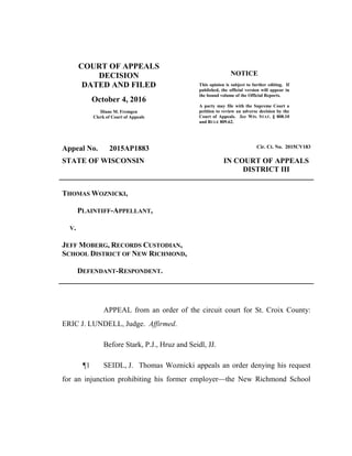 COURT OF APPEALS
DECISION
DATED AND FILED
October 4, 2016
Diane M. Fremgen
Clerk of Court of Appeals
NOTICE
This opinion is subject to further editing. If
published, the official version will appear in
the bound volume of the Official Reports.
A party may file with the Supreme Court a
petition to review an adverse decision by the
Court of Appeals. See WIS. STAT. § 808.10
and RULE 809.62.
Appeal No. 2015AP1883 Cir. Ct. No. 2015CV183
STATE OF WISCONSIN IN COURT OF APPEALS
DISTRICT III
THOMAS WOZNICKI,
PLAINTIFF-APPELLANT,
V.
JEFF MOBERG, RECORDS CUSTODIAN,
SCHOOL DISTRICT OF NEW RICHMOND,
DEFENDANT-RESPONDENT.
APPEAL from an order of the circuit court for St. Croix County:
ERIC J. LUNDELL, Judge. Affirmed.
Before Stark, P.J., Hruz and Seidl, JJ.
¶1 SEIDL, J. Thomas Woznicki appeals an order denying his request
for an injunction prohibiting his former employer—the New Richmond School
 