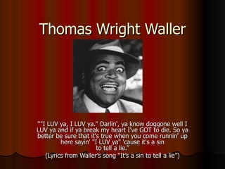 Thomas Wright Waller “ &quot;I LUV ya, I LUV ya.&quot; Darlin', ya know doggone well I LUV ya and if ya break my heart I've GOT to die. So ya better be sure that it's true when you come runnin' up here sayin' &quot;I LUV ya&quot; 'cause it's a sin to tell a lie.” (Lyrics from Waller’s song “It’s a sin to tell a lie”) 