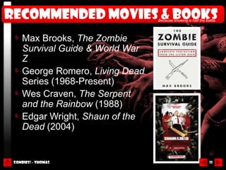 Recommended movies & books        Because knowing is half the battle.




     Max Brooks, The Zombie
     Survival Guide & World War
     Z
     George Romero, Living Dead
     Series (1968-Present)
     Wes Craven, The Serpent
     and the Rainbow (1988)
     Edgar Wright, Shaun of the
     Dead (2004)


 Zombies! - Thomas                                              11
 