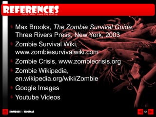references
         Proof I didn’t make this stuff up.




     Max Brooks, The Zombie Survival Guide,
     Three Rivers Press, New York, 2003
     Zombie Survival Wiki,
     www.zombiesurvivalwiki.com
     Zombie Crisis, www.zombiecrisis.org
     Zombie Wikipedia,
     en.wikipedia.org/wiki/Zombie
     Google Images
     Youtube Videos

 Zombies! - Thomas                            12
 