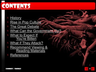 Contents     Bulleted mayhem.




     History
     Rise in Pop Culture
     The Great Debate
     What Can the Government Do?
     What to Expect If
         You’re Bitten
     What if They Attack?
     Recommend Viewing &
         Reading Materials
     References


 Zombies! - Thomas                 2
 