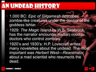 An undead history    It’s that voodoo that you do so well.




     1,000 BC: Epic of Gilgamesh describes
     zombie-like creatures under the control of the
     goddess Ishtar.
     1929: The Magic Island by W.B. Seabrook
     has the narrator encounter Haitian voodoo
     doctors who control zombies.
     1920’s and 1930’s: H.P. Lovecraft writes
     many novelettes about the undead. The most
     important was Herbert West—Reanimator,
     about a mad scientist who resurrects the
     dead.
 Zombies! - Thomas                                           3
 
