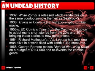 An undead history    It’s that voodoo that you do so well.



     1932: White Zombi is released which capitalizes on
     the same voodoo zombie themes as Seabrook's.
     1936: Things to Come is the first apocalyptic zombie
     movie.
     1950’s: EC Comic’s Tales from the Crypt would go on
     to adapt many short stories from the 20’s and 30’s,
     bringing these stories to new generations.
     1954: Richard Matheson’s I Am Legend has one lone
     man alive in a world filled with zombie-like creatures.
     1968: George Romero makes Night of the Living Dead
     on a budget of $114,000 and re-invents the zombie
     genre.



 Zombies! - Thomas                                           4
 