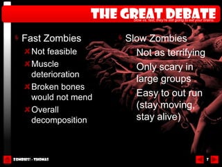 The great debate
                          Slow vs. fast, they’re still going to eat your brains.




    Fast Zombies         Slow Zombies
        Not feasible       Not as terrifying
        Muscle             Only scary in
        deterioration
                           large groups
        Broken bones
        would not mend     Easy to out run
        Overall
                           (stay moving,
        decomposition      stay alive)



Zombies! - Thomas                                                         7
 