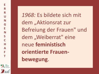 1968:  Es bildete sich mit dem „Aktionsrat zur Befreiung der Frauen" und dem „Weiberrat" eine neue  feministisch orientierte Frauen-bewegung . 