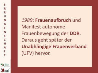 1989 :  Frauenaufbruch  und   Manifest autonome Frauenbewegung der  DDR . Daraus geht später der  Unabhängige Frauenverband  (UFV) hervor. 