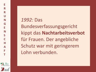 1992:  Das Bundesverfassungsgericht kippt das  Nachtarbeitsverbot  für Frauen. Der angebliche Schutz war mit geringerem Lohn verbunden. 