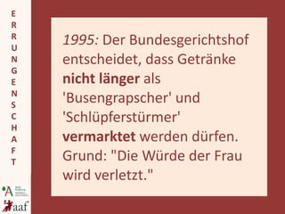 1995:  Der Bundesgerichtshof entscheidet, dass Getränke  nicht länger  als 'Busengrapscher' und 'Schlüpferstürmer'  vermarktet  werden dürfen. Grund: "Die Würde der Frau wird verletzt."   