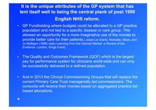 It is the unique attributes of the GP system that has
 lent itself well to being the central plank of post 1990
                            English NHS reform.
•  GP Fundholding where budgets could be allocated to a GP practice
   population and not tied to a specific disease or care group. This
   allowed an opportunity for a more imaginative use of the monies to
   provide better care for their patients.( Julian Le Grand, Nicholas Mays, and
     Jo Mulligan (1998) (eds) Learning from the Internal Market: a Review of the
     Evidence. London, Kings Fund).


•  The Quality and Outcomes Framework (QOF) which is the largest
   pay for performance system for clinicians world-wide and can only
   be successfully delivered to a defined population.

•  And in 2013 the Clinical Commissioning Groups that will replace the
   current Primary Care Trust managerially led commissioners. The
   consortia will receive their monies based on aggregated practice list
   based allocations.

• 
 