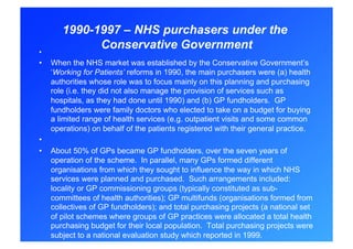 1990-1997 – NHS purchasers under the
• 
              Conservative Government
•    When the NHS market was established by the Conservative Government’s
     ‘Working for Patients’ reforms in 1990, the main purchasers were (a) health
     authorities whose role was to focus mainly on this planning and purchasing
     role (i.e. they did not also manage the provision of services such as
     hospitals, as they had done until 1990) and (b) GP fundholders. GP
     fundholders were family doctors who elected to take on a budget for buying
     a limited range of health services (e.g. outpatient visits and some common
     operations) on behalf of the patients registered with their general practice.
• 
•    About 50% of GPs became GP fundholders, over the seven years of
     operation of the scheme. In parallel, many GPs formed different
     organisations from which they sought to influence the way in which NHS
     services were planned and purchased. Such arrangements included:
     locality or GP commissioning groups (typically constituted as sub-
     committees of health authorities); GP multifunds (organisations formed from
     collectives of GP fundholders); and total purchasing projects (a national set
     of pilot schemes where groups of GP practices were allocated a total health
     purchasing budget for their local population. Total purchasing projects were
     subject to a national evaluation study which reported in 1999.
 