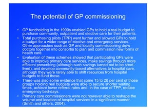 The potential of GP commissioning

•  GP fundholding in the 1990s enabled GPs to hold a real budget to
   purchase community, outpatient and elective care for their patients.
•  Total purchasing pilots (TPP) went further and allowed GPs to hold
   a budget for a wider range of elective and emergency services.
   Other approaches such as GP and locality commissioning drew
   doctors together into consortia to plan and commission new forms of
   health care.
•  Evaluation of these schemes showed that participating GPs were
   able to improve primary care services, make savings through more
   efficient prescribing (although such savings turned out to be short-
   lived), and develop community-based alternatives to hospital care,
   although they were rarely able to shift resources from hospital
   budgets to fund these.
•  There was also some evidence that some 15 to 20 per cent of those
   groups holding real budgets were able to secure shorter waiting
   times, achieve lower referral rates and, in the case of TPP, reduce
   emergency bed-days.
•  Primary care commissioners were not however able to reshape the
   volume and location of hospital services in a significant manner
   (Smith and others, 2004).
 