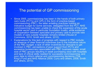 The potential of GP commissioning

•  Since 2005, commissioning has been in the hands of both primary
   care trusts (PCTs) and GPs in the form of practice-based
   commissioning (PBC), the latter entailing practices holding an
   indicative budget for some services, delegated from the PCT. NHS
   commissioning has been unable to check the expansion of the acute
   hospital sector (and in particular foundation trusts), while evidence
   of cooperation between specialist and primary care to provide new
   models of care outside hospitals remains limited (House of
   Commons, 2010; Smith and others, 2010).
•  Explanations for this lack of progress with respect to PBC include:
   an absence of clear financial incentives due to the indicative nature
   of the PBC budget; a lack of other incentives for clinicians to get
   involved in PBC; perceptions of poor support from PCTs and
   excessive bureaucracy associated with PBC business cases; small
   size of PBC groups resulting in weak purchasing clout with hospitals
   and lack of critical skills needed for successful commissioning; and
   poor data to inform referral and commissioning decisions (The
   King’s Fund and NHS Alliance 2009; Curry and others, 2008; Smith
   and others, 2010).
 