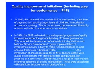 Quality improvement initiatives (including pay-
            for-performance – P4P)

•    In 1990, the UK introduced modest P4P in primary care, in the form
     of payments for reaching target levels of childhood immunisation
     and cervical cytology. This led to increased performance followed by
     a slower reduction in socioeconomic inequalities .

•  In 1998, the NHS embarked on a widespread programme of quality
   improvement under the general heading of ‘clinical governance’ .
   This included the development of national clinical guidelines and
   National Service Frameworks to guide implementation of
   improvement activity, a body to make recommendations on cost
   effective treatments in England (NICE, www.nice.nhs.uk), the
   introduction of annual appraisal for all NHS doctors, district wide
   audits of clinical care with identifiable data being shared with
   practices and sometimes with patients, and a range of local financial
   incentives schemes for quality improvement. These were associated
   with significant improvements in quality of care.
• 
 