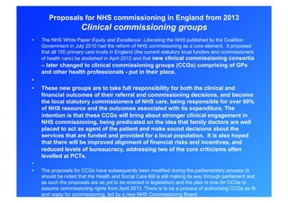 Proposals for NHS commissioning in England from 2013
                       Clinical commissioning groups
•    The NHS White Paper Equity and Excellence: Liberating the NHS published by the Coalition
     Government in July 2010 had the reform of NHS commissioning as a core element. It proposed
     that all 150 primary care trusts in England (the current statutory local funders and commissioners
     of health care) be abolished in April 2012 and that new clinical commissioning consortia
     – later changed to clinical commissioning groups (CCGs) comprising of GPs
     and other health professionals - put in their place.
• 
•    These new groups are to take full responsibility for both the clinical and
     financial outcomes of their referral and commissioning decisions, and become
     the local statutory commissioners of NHS care, being responsible for over 60%
     of NHS resource and the outcomes associated with its expenditure. The
     intention is that these CCGs will bring about stronger clinical engagement in
     NHS commissioning, being predicated on the idea that family doctors are well
     placed to act as agent of the patient and make sound decisions about the
     services that are funded and provided for a local population. It is also hoped
     that there will be improved alignment of financial risks and incentives, and
     reduced levels of bureaucracy, addressing two of the core criticisms often
     levelled at PCTs.
• 
•    The proposals for CCGs have subsequently been modified during the parliamentary process (it
     should be noted that the Health and Social Care Bill is still making its way through parliament and
     as such the proposals are as yet to be enacted in legislation) and the plan is now for CCGs to
     assume commissioning rights from April 2013. There is to be a process of authorising CCGs as fit
     and ready for commissioning, led by a new NHS Commissioning Board.
 